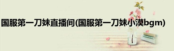 国服第一刀妹直播间(国服第一刀妹小漠bgm)