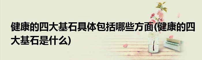 健康的四大基石具体包括哪些方面(健康的四大基石是什么)