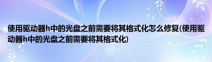 使用驱动器h中的光盘之前需要将其格式化怎么修复(使用驱动器h中的光盘之前需要将其格式化)