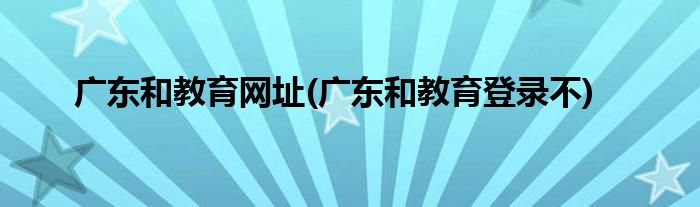 广东和教育网址(广东和教育登录不)