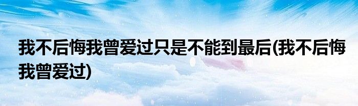 我不后悔我曾爱过只是不能到最后(我不后悔我曾爱过)