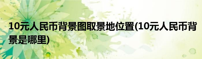 10元人民币背景图取景地位置(10元人民币背景是哪里)