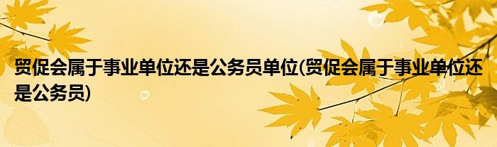 贸促会属于事业单位还是公务员单位(贸促会属于事业单位还是公务员)