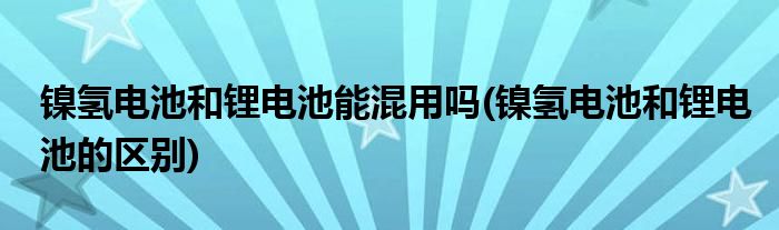 镍氢电池和锂电池能混用吗(镍氢电池和锂电池的区别)