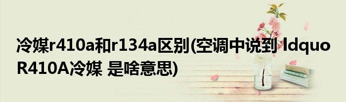 冷媒r410a和r134a区别(空调中说到 ldquo R410A冷媒 是啥意思)