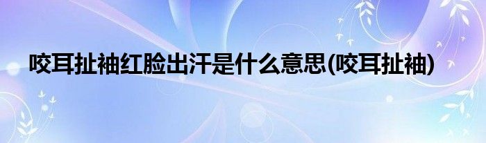 咬耳扯袖红脸出汗是什么意思(咬耳扯袖)