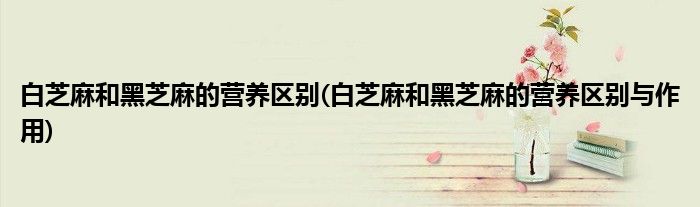 白芝麻和黑芝麻的营养区别(白芝麻和黑芝麻的营养区别与作用)