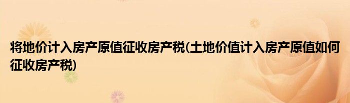 将地价计入房产原值征收房产税(土地价值计入房产原值如何征收房产税)
