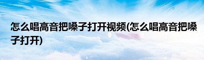 怎么唱高音把嗓子打开视频(怎么唱高音把嗓子打开)