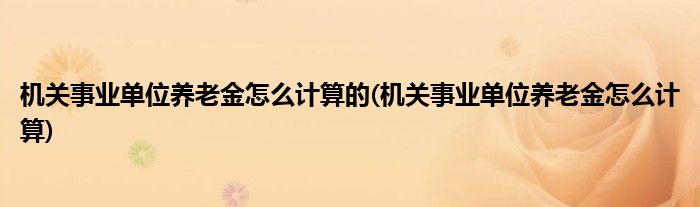 机关事业单位养老金怎么计算的(机关事业单位养老金怎么计算)
