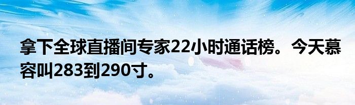 拿下全球直播间专家22小时通话榜。今天慕容叫283到290寸。