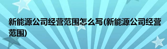 新能源公司经营范围怎么写(新能源公司经营范围)