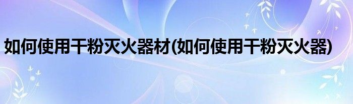 如何使用干粉灭火器材(如何使用干粉灭火器)