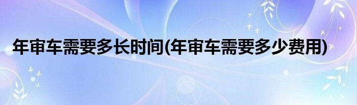 年审车需要多长时间(年审车需要多少费用)