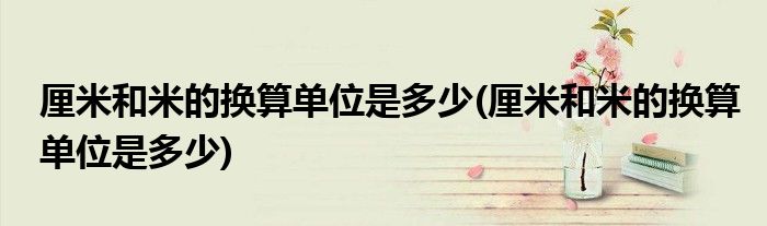 厘米和米的换算单位是多少(厘米和米的换算单位是多少)