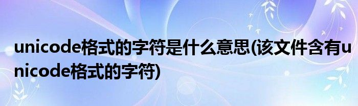unicode格式的字符是什么意思(该文件含有unicode格式的字符)
