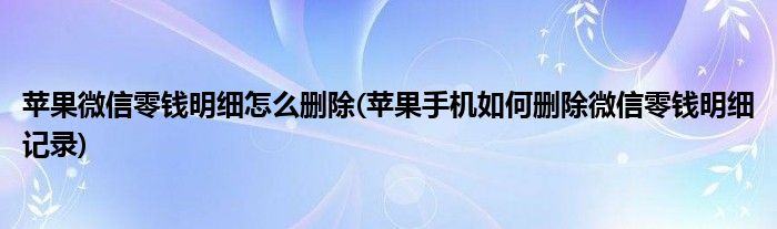苹果微信零钱明细怎么删除(苹果手机如何删除微信零钱明细记录)