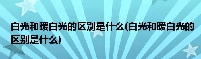 白光和暖白光的区别是什么(白光和暖白光的区别是什么)