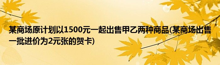 某商场原计划以1500元一起出售甲乙两种商品(某商场出售一批进价为2元张的贺卡)