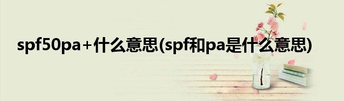 spf50pa+什么意思(spf和pa是什么意思)