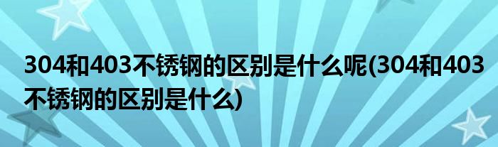 304和403不锈钢的区别是什么呢(304和403不锈钢的区别是什么)