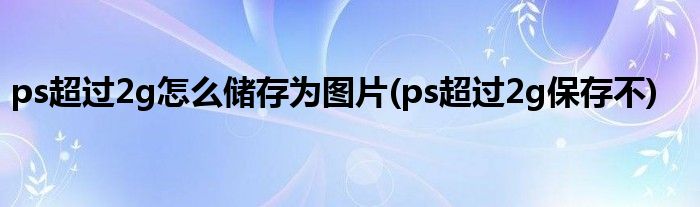 ps超过2g怎么储存为图片(ps超过2g保存不)