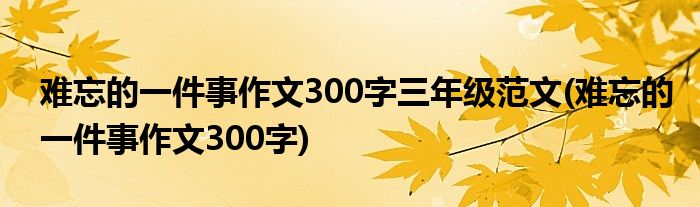 难忘的一件事作文300字三年级范文(难忘的一件事作文300字)