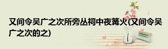 又间令吴广之次所旁丛祠中夜篝火(又间令吴广之次的之)