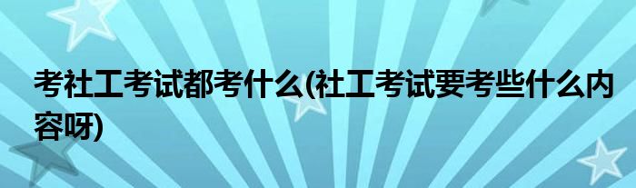 考社工考试都考什么(社工考试要考些什么内容呀)