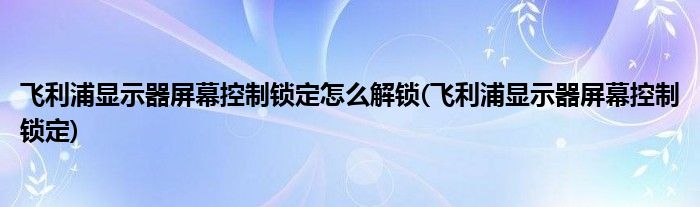飞利浦显示器屏幕控制锁定怎么解锁(飞利浦显示器屏幕控制锁定)