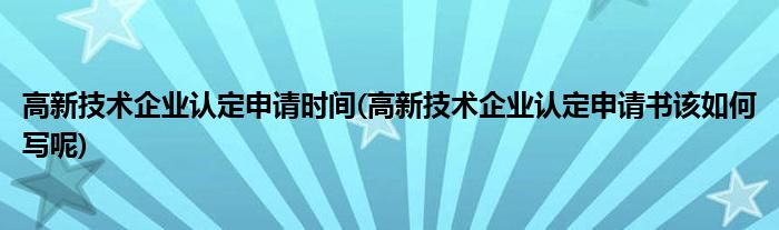 高新技术企业认定申请时间(高新技术企业认定申请书该如何写呢)