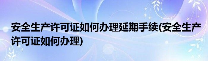 安全生产许可证如何办理延期手续(安全生产许可证如何办理)