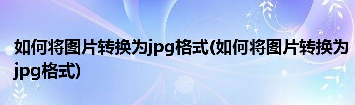 如何将图片转换为jpg格式(如何将图片转换为jpg格式)