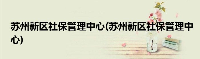 苏州新区社保管理中心(苏州新区社保管理中心)
