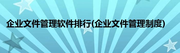 企业文件管理软件排行(企业文件管理制度)