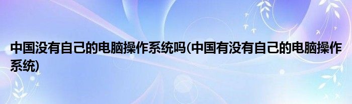 中国没有自己的电脑操作系统吗(中国有没有自己的电脑操作系统)