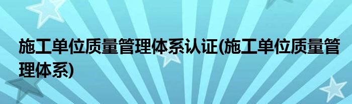 施工单位质量管理体系认证(施工单位质量管理体系)