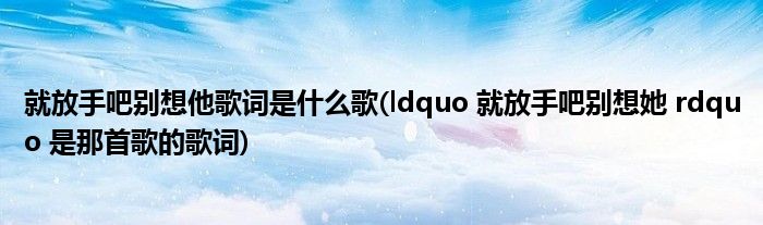 就放手吧别想他歌词是什么歌(ldquo 就放手吧别想她 rdquo 是那首歌的歌词)