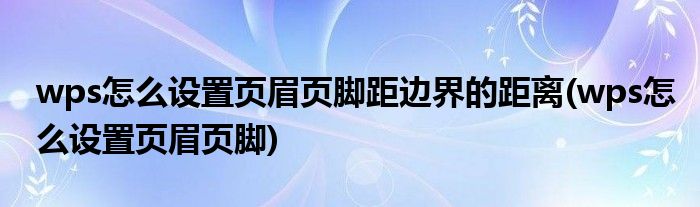 wps怎么设置页眉页脚距边界的距离(wps怎么设置页眉页脚)