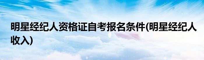 明星经纪人资格证自考报名条件(明星经纪人收入)