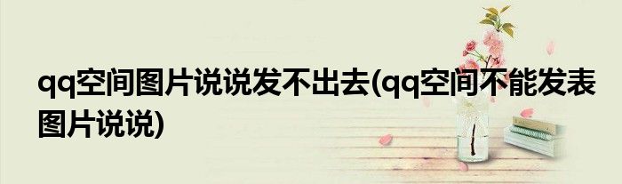 qq空间图片说说发不出去(qq空间不能发表图片说说)