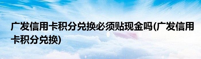 广发信用卡积分兑换必须贴现金吗(广发信用卡积分兑换)