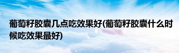 葡萄籽胶囊几点吃效果好(葡萄籽胶囊什么时候吃效果最好)