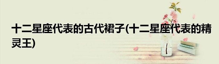 十二星座代表的古代裙子(十二星座代表的精灵王)