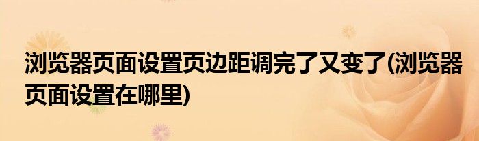 浏览器页面设置页边距调完了又变了(浏览器页面设置在哪里)