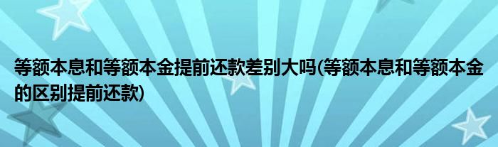 等额本息和等额本金提前还款差别大吗(等额本息和等额本金的区别提前还款)