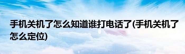 手机关机了怎么知道谁打电话了(手机关机了怎么定位)