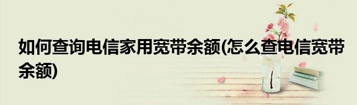 如何查询电信家用宽带余额(怎么查电信宽带余额)