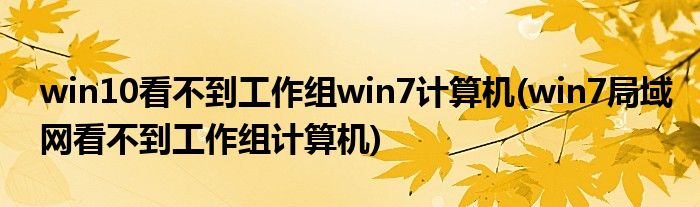 win10看不到工作组win7计算机(win7局域网看不到工作组计算机)