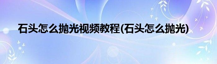 石头怎么抛光视频教程(石头怎么抛光)